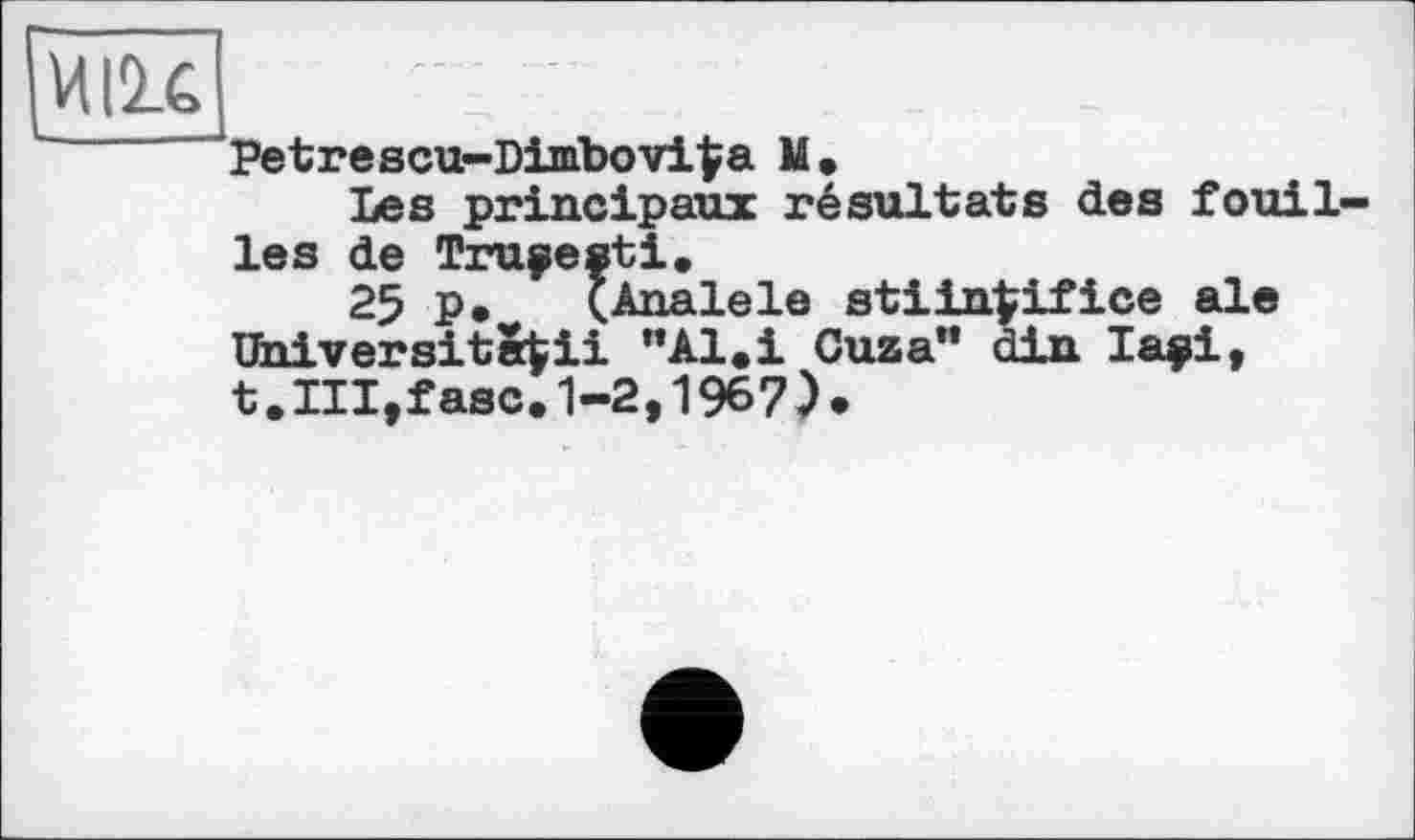 ﻿M lit
' Petrescu-Dimbovi^a M.
Les principaux résultats des fouilles de Trupesti.
25 P* (Analele stiin^ifice ale Universita^ii "Al.і Cuza" din І арі, t.Ill,fase. 1-2,1967).